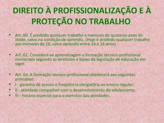 DIREITO À PROFISSIONALIZAÇÃO E À
PROTEÇÃO NO TRABALHO
• Art. 60. É proibido qualquer trabalho a menores de quatorze anos de
idade, salvo na condição de aprendiz. (Hoje é proibido qualquer trabalho
aos menores de 16, salvo aprendiz entre 14 e 16 anos)
• Art. 62. Considera-se aprendizagem a formação técnico-profissional
ministrada segundo as diretrizes e bases da legislação de educação em
vigor.
• Art. 63. A formação técnico-profissional obedecerá aos seguintes
princípios:
• I - garantia de acesso e freqüência obrigatória ao ensino regular;
• II - atividade compatível com o desenvolvimento do adolescente;
• III - horário especial para o exercício das atividades.

 