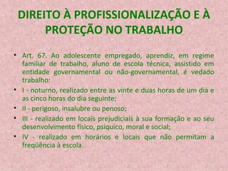 DIREITO À PROFISSIONALIZAÇÃO E À
PROTEÇÃO NO TRABALHO
• Art. 67. Ao adolescente empregado, aprendiz, em regime
familiar de trabalho, aluno de escola técnica, assistido em
entidade governamental ou não-governamental, é vedado
trabalho:
• I - noturno, realizado entre as vinte e duas horas de um dia e
as cinco horas do dia seguinte;
• II - perigoso, insalubre ou penoso;
• III - realizado em locais prejudiciais à sua formação e ao seu
desenvolvimento físico, psíquico, moral e social;
• IV - realizado em horários e locais que não permitam a
freqüência à escola.

 