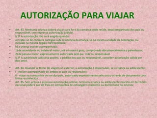 AUTORIZAÇÃO PARA VIAJAR
•
•
•
•
•
•
•
•
•
•
•

Art. 83. Nenhuma criança poderá viajar para fora da comarca onde reside, desacompanhada dos pais ou
responsável, sem expressa autorização judicial.
§ 1º A autorização não será exigida quando:
a) tratar-se de comarca contígua à da residência da criança, se na mesma unidade da Federação, ou
incluída na mesma região metropolitana;
b) a criança estiver acompanhada:
1) de ascendente ou colateral maior, até o terceiro grau, comprovado documentalmente o parentesco;
2) de pessoa maior, expressamente autorizada pelo pai, mãe ou responsável.
§ 2º A autoridade judiciária poderá, a pedido dos pais ou responsável, conceder autorização válida por
dois anos.
Art. 84. Quando se tratar de viagem ao exterior, a autorização é dispensável, se a criança ou adolescente:
I - estiver acompanhado de ambos os pais ou responsável;
II - viajar na companhia de um dos pais, autorizado expressamente pelo outro através de documento com
firma reconhecida.
Art. 85. Sem prévia e expressa autorização judicial, nenhuma criança ou adolescente nascido em território
nacional poderá sair do País em companhia de estrangeiro residente ou domiciliado no exterior.

 