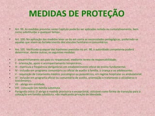 MEDIDAS DE PROTEÇÃO
•

Art. 99. As medidas previstas neste Capítulo poderão ser aplicadas isolada ou cumulativamente, bem
como substituídas a qualquer tempo.

•

Art. 100. Na aplicação das medidas levar-se-ão em conta as necessidades pedagógicas, preferindo-se
aquelas que visem ao fortalecimento dos vínculos familiares e comunitários.

•

Art. 101. Verificada qualquer das hipóteses previstas no art. 98, a autoridade competente poderá
determinar, dentre outras, as seguintes medidas:

•
•
•
•
•
•

I - encaminhamento aos pais ou responsável, mediante termo de responsabilidade;
II - orientação, apoio e acompanhamento temporários;
III - matrícula e freqüência obrigatórias em estabelecimento oficial de ensino fundamental;
IV - inclusão em programa comunitário ou oficial de auxílio à família, à criança e ao adolescente;
V - requisição de tratamento médico, psicológico ou psiquiátrico, em regime hospitalar ou ambulatorial;
VI - inclusão em programa oficial ou comunitário de auxílio, orientação e tratamento a alcoólatras e
toxicômanos;
VII - abrigo em entidade;
VIII - colocação em família substituta.
Parágrafo único. O abrigo é medida provisória e excepcional, utilizável como forma de transição para a
colocação em família substituta, não implicando privação de liberdade.

•
•
•

 