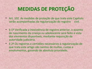 MEDIDAS DE PROTEÇÃO
• Art. 102. As medidas de proteção de que trata este Capítulo
serão acompanhadas da regularização do registro civil.
• § 1º Verificada a inexistência de registro anterior, o assento
de nascimento da criança ou adolescente será feito à vista
dos elementos disponíveis, mediante requisição da
autoridade judiciária.
• § 2º Os registros e certidões necessários à regularização de
que trata este artigo são isentos de multas, custas e
emolumentos, gozando de absoluta prioridade.

 