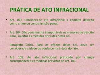 PRÁTICA DE ATO INFRACIONAL
• Art. 103. Considera-se ato infracional a conduta descrita
como crime ou contravenção penal.
• Art. 104. São penalmente inimputáveis os menores de dezoito
anos, sujeitos às medidas previstas nesta Lei.
Parágrafo único. Para os efeitos desta Lei, deve ser
considerada a idade do adolescente à data do fato.
• Art. 105. Ao ato infracional praticado por
corresponderão as medidas previstas no art. 101.

criança

 