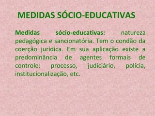 MEDIDAS SÓCIO-EDUCATIVAS
Medidas
sócio-educativas:
natureza
pedagógica e sancionatória. Tem o condão da
coerção jurídica. Em sua aplicação existe a
predominância de agentes formais de
controle: processo, judiciário, polícia,
institucionalização, etc.

 