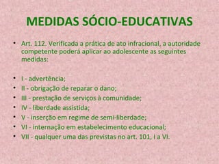 MEDIDAS SÓCIO-EDUCATIVAS
• Art. 112. Verificada a prática de ato infracional, a autoridade
competente poderá aplicar ao adolescente as seguintes
medidas:
•
•
•
•
•
•
•

I - advertência;
II - obrigação de reparar o dano;
III - prestação de serviços à comunidade;
IV - liberdade assistida;
V - inserção em regime de semi-liberdade;
VI - internação em estabelecimento educacional;
VII - qualquer uma das previstas no art. 101, I a VI.

 