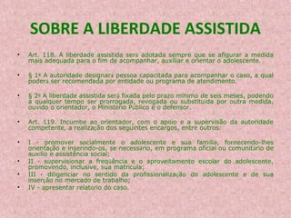 SOBRE A LIBERDADE ASSISTIDA
•

Art. 118. A liberdade assistida será adotada sempre que se afigurar a medida
mais adequada para o fim de acompanhar, auxiliar e orientar o adolescente.

•

§ 1º A autoridade designará pessoa capacitada para acompanhar o caso, a qual
poderá ser recomendada por entidade ou programa de atendimento.

•

§ 2º A liberdade assistida será fixada pelo prazo mínimo de seis meses, podendo
a qualquer tempo ser prorrogada, revogada ou substituída por outra medida,
ouvido o orientador, o Ministério Público e o defensor.

•

Art. 119. Incumbe ao orientador, com o apoio e a supervisão da autoridade
competente, a realização dos seguintes encargos, entre outros:

•

I - promover socialmente o adolescente e sua família, fornecendo-lhes
orientação e inserindo-os, se necessário, em programa oficial ou comunitário de
auxílio e assistência social;
II - supervisionar a freqüência e o aproveitamento escolar do adolescente,
promovendo, inclusive, sua matrícula;
III - diligenciar no sentido da profissionalização do adolescente e de sua
inserção no mercado de trabalho;
IV - apresentar relatório do caso.

•
•
•

 