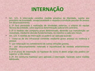 INTERNAÇÃO
•

•

Art. 121. A internação constitui medida privativa da liberdade, sujeita aos
princípios de brevidade, excepcionalidade e respeito à condição peculiar de pessoa
em desenvolvimento.
§ 1º Será permitida a realização de atividades externas, a critério da equipe
técnica da entidade, salvo expressa determinação judicial em contrário.
§ 2º A medida não comporta prazo determinado, devendo sua manutenção ser
reavaliada, mediante decisão fundamentada, no máximo a cada seis meses.
Art. 122. A medida de internação só poderá ser aplicada quando:
I - tratar-se de ato infracional cometido mediante grave ameaça ou violência a
pessoa;
II - por reiteração no cometimento de outras infrações graves;
III - por descumprimento reiterado e injustificável da medida anteriormente
imposta.
§ 1º O prazo de internação na hipótese do inciso III deste artigo não poderá ser
superior a três meses.
§ 2º. Em nenhuma hipótese será aplicada a internação, havendo outra medida
adequada.

 