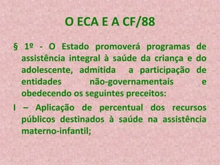 O ECA E A CF/88
§ 1º - O Estado promoverá programas de
assistência integral à saúde da criança e do
adolescente, admitida a participação de
entidades
não-governamentais
e
obedecendo os seguintes preceitos:
I – Aplicação de percentual dos recursos
públicos destinados à saúde na assistência
materno-infantil;

 