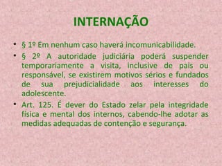 INTERNAÇÃO
• § 1º Em nenhum caso haverá incomunicabilidade.
• § 2º A autoridade judiciária poderá suspender
temporariamente a visita, inclusive de pais ou
responsável, se existirem motivos sérios e fundados
de sua prejudicialidade aos interesses do
adolescente.
• Art. 125. É dever do Estado zelar pela integridade
física e mental dos internos, cabendo-lhe adotar as
medidas adequadas de contenção e segurança.

 
