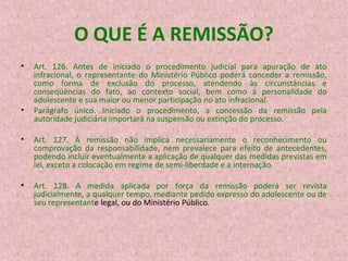 O QUE É A REMISSÃO?
•

•

Art. 126. Antes de iniciado o procedimento judicial para apuração de ato
infracional, o representante do Ministério Público poderá conceder a remissão,
como forma de exclusão do processo, atendendo às circunstâncias e
conseqüências do fato, ao contexto social, bem como à personalidade do
adolescente e sua maior ou menor participação no ato infracional.
Parágrafo único. Iniciado o procedimento, a concessão da remissão pela
autoridade judiciária importará na suspensão ou extinção do processo.

•

Art. 127. A remissão não implica necessariamente o reconhecimento ou
comprovação da responsabilidade, nem prevalece para efeito de antecedentes,
podendo incluir eventualmente a aplicação de qualquer das medidas previstas em
lei, exceto a colocação em regime de semi-liberdade e a internação.

•

Art. 128. A medida aplicada por força da remissão poderá ser revista
judicialmente, a qualquer tempo, mediante pedido expresso do adolescente ou de
seu representante legal, ou do Ministério Público.

 