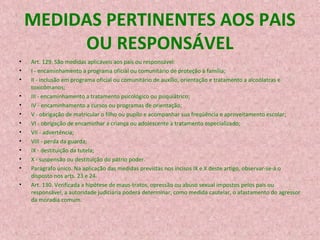 MEDIDAS PERTINENTES AOS PAIS
OU RESPONSÁVEL
•
•
•
•
•
•
•
•
•
•
•
•
•

Art. 129. São medidas aplicáveis aos pais ou responsável:
I - encaminhamento a programa oficial ou comunitário de proteção à família;
II - inclusão em programa oficial ou comunitário de auxílio, orientação e tratamento a alcoólatras e
toxicômanos;
III - encaminhamento a tratamento psicológico ou psiquiátrico;
IV - encaminhamento a cursos ou programas de orientação;
V - obrigação de matricular o filho ou pupilo e acompanhar sua freqüência e aproveitamento escolar;
VI - obrigação de encaminhar a criança ou adolescente a tratamento especializado;
VII - advertência;
VIII - perda da guarda;
IX - destituição da tutela;
X - suspensão ou destituição do pátrio poder.
Parágrafo único. Na aplicação das medidas previstas nos incisos IX e X deste artigo, observar-se-á o
disposto nos arts. 23 e 24.
Art. 130. Verificada a hipótese de maus-tratos, opressão ou abuso sexual impostos pelos pais ou
responsável, a autoridade judiciária poderá determinar, como medida cautelar, o afastamento do agressor
da moradia comum.

 