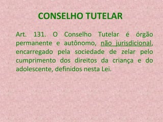 CONSELHO TUTELAR
Art. 131. O Conselho Tutelar é órgão
permanente e autônomo, não jurisdicional,
encarregado pela sociedade de zelar pelo
cumprimento dos direitos da criança e do
adolescente, definidos nesta Lei.

 