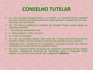 CONSELHO TUTELAR
•
•
•
•
•
•
•
•

Art. 132. Em cada Município haverá, no mínimo, um Conselho Tutelar composto
de cinco membros, escolhidos pela comunidade local para mandato de três anos,
permitida uma recondução. (Redação dada pela Lei nº 8.242, de 12.10.1991)
Art. 133. Para a candidatura a membro do Conselho Tutelar, serão exigidos os
seguintes requisitos:
I - reconhecida idoneidade moral;
II - idade superior a vinte e um anos;
III - residir no município.
Art. 134. Lei municipal disporá sobre local, dia e horário de funcionamento do
Conselho Tutelar, inclusive quanto a eventual remuneração de seus membros.
Parágrafo único. Constará da lei orçamentária municipal previsão dos recursos
necessários ao funcionamento do Conselho Tutelar.
Art. 135. O exercício efetivo da função de conselheiro constituirá serviço público
relevante, estabelecerá presunção de idoneidade moral e assegurará prisão
especial, em caso de crime comum, até o julgamento definitivo.

 