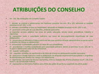 ATRIBUIÇÕES DO CONSELHO
•

Art. 136. São atribuições do Conselho Tutelar:

•

I - atender as crianças e adolescentes nas hipóteses previstas nos arts. 98 e 105, aplicando as medidas
previstas no art. 101, I a VII;
II - atender e aconselhar os pais ou responsável, aplicando as medidas previstas no art. 129, I a VII;
III - promover a execução de suas decisões, podendo para tanto:
a) requisitar serviços públicos nas áreas de saúde, educação, serviço social, previdência, trabalho e
segurança;
b) representar junto à autoridade judiciária nos casos de descumprimento injustificado de suas
deliberações.
IV - encaminhar ao Ministério Público notícia de fato que constitua infração administrativa ou penal contra
os direitos da criança ou adolescente;
V - encaminhar à autoridade judiciária os casos de sua competência;
VI - providenciar a medida estabelecida pela autoridade judiciária, dentre as previstas no art. 101, de I a
VI, para o adolescente autor de ato infracional;
VII - expedir notificações;
VIII - requisitar certidões de nascimento e de óbito de criança ou adolescente quando necessário;
IX - assessorar o Poder Executivo local na elaboração da proposta orçamentária para planos e programas
de atendimento dos direitos da criança e do adolescente;
X - representar, em nome da pessoa e da família, contra a violação dos direitos previstos no art. 220, § 3º,
inciso II, da Constituição Federal;
XI - representar ao Ministério Público, para efeito das ações de perda ou suspensão do pátrio poder.

•
•
•
•
•
•
•
•
•
•
•
•

 