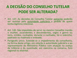 A DECISÃO DO CONSELHO TUTELAR
PODE SER ALTERADA?
• Art. 137. As decisões do Conselho Tutelar somente poderão
ser revistas pela autoridade judiciária a pedido de quem
tenha legítimo interesse.
• Art. 140. São impedidos de servir no mesmo Conselho marido
e mulher, ascendentes e descendentes, sogro e genro ou
nora, irmãos, cunhados, durante o cunhadio, tio e sobrinho,
padrasto ou madrasta e enteado.
• Parágrafo único. Estende-se o impedimento do conselheiro,
na forma deste artigo, em relação à autoridade judiciária e ao
representante do Ministério Público com atuação na Justiça
da Infância e da Juventude, em exercício na comarca, foro
regional ou distrital.

 
