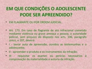 EM QUE CONDIÇÕES O ADOLESCENTE
PODE SER APREENDIDO?
• EM FLAGRANTE OU POR ORDEM JUDICIAL.
• Art. 173. Em caso de flagrante de ato infracional cometido
mediante violência ou grave ameaça a pessoa, a autoridade
policial, sem prejuízo do disposto nos arts. 106, parágrafo
único, e 107, deverá:
• I - lavrar auto de apreensão, ouvidos as testemunhas e o
adolescente;
• II - apreender o produto e os instrumentos da infração;
• III - requisitar os exames ou perícias necessários à
comprovação da materialidade e autoria da infração.

 