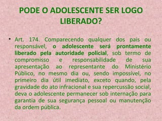 PODE O ADOLESCENTE SER LOGO
LIBERADO?
• Art. 174. Comparecendo qualquer dos pais ou
responsável, o adolescente será prontamente
liberado pela autoridade policial, sob termo de
compromisso
e
responsabilidade
de
sua
apresentação ao representante do Ministério
Público, no mesmo dia ou, sendo impossível, no
primeiro dia útil imediato, exceto quando, pela
gravidade do ato infracional e sua repercussão social,
deva o adolescente permanecer sob internação para
garantia de sua segurança pessoal ou manutenção
da ordem pública.

 