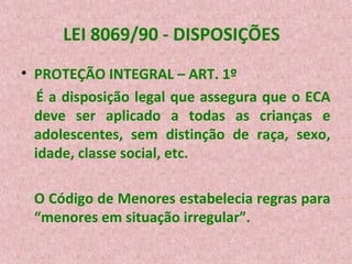 LEI 8069/90 - DISPOSIÇÕES
• PROTEÇÃO INTEGRAL – ART. 1º
É a disposição legal que assegura que o ECA
deve ser aplicado a todas as crianças e
adolescentes, sem distinção de raça, sexo,
idade, classe social, etc.
O Código de Menores estabelecia regras para
“menores em situação irregular”.

 