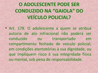 O ADOLESCENTE PODE SER
CONDUZIDO NA “GAIOLA” DO
VEÍCULO POLICIAL?
• Art. 178. O adolescente a quem se atribua
autoria de ato infracional não poderá ser
conduzido
ou
transportado
em
compartimento fechado de veículo policial,
em condições atentatórias à sua dignidade, ou
que impliquem risco à sua integridade física
ou mental, sob pena de responsabilidade.

 