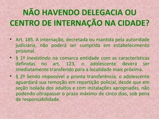 NÃO HAVENDO DELEGACIA OU
CENTRO DE INTERNAÇÃO NA CIDADE?
• Art. 185. A internação, decretada ou mantida pela autoridade
judiciária, não poderá ser cumprida em estabelecimento
prisional.
• § 1º Inexistindo na comarca entidade com as características
definidas no art. 123, o adolescente deverá ser
imediatamente transferido para a localidade mais próxima.
• § 2º Sendo impossível a pronta transferência, o adolescente
aguardará sua remoção em repartição policial, desde que em
seção isolada dos adultos e com instalações apropriadas, não
podendo ultrapassar o prazo máximo de cinco dias, sob pena
de responsabilidade.

 