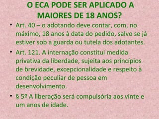 O ECA PODE SER APLICADO A
MAIORES DE 18 ANOS?
• Art. 40 – o adotando deve contar, com, no
máximo, 18 anos à data do pedido, salvo se já
estiver sob a guarda ou tutela dos adotantes.
• Art. 121. A internação constitui medida
privativa da liberdade, sujeita aos princípios
de brevidade, excepcionalidade e respeito à
condição peculiar de pessoa em
desenvolvimento.
• § 5º A liberação será compulsória aos vinte e
um anos de idade.

 