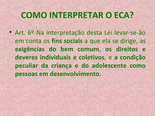 COMO INTERPRETAR O ECA?
• Art. 6º Na interpretação desta Lei levar-se-ão
em conta os fins sociais a que ela se dirige, as
exigências do bem comum, os direitos e
deveres individuais e coletivos, e a condição
peculiar da criança e do adolescente como
pessoas em desenvolvimento.

 