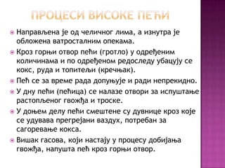http://cicakslavka.wordpress.com/

Направљена је од челичног лима, а изнутра је
обложена ватросталним опекама.
 Кроз горњи отвор пећи (гротло) у одређеним
количинама и по одређеном редоследу убацују се
кокс, руда и топитељи (кречњак).
 Пећ се за време рада допуњује и ради непрекидно.
 У дну пећи (пећица) се налазе отвори за испуштање
растопљеног гвожђа и троске.
 У доњем делу пећи смештене су дувнице кроз које
се удувава прегрејани ваздух, потребан за
сагоревање кокса.
 Вишак гасова, који настају у процесу добијања
гвожђа, напушта пећ кроз горњи отвор.


 