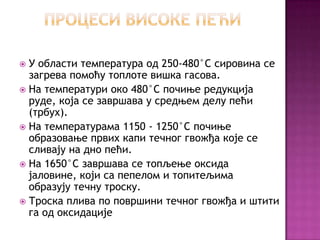 http://cicakslavka.wordpress.com/

У области температура од 250-480°C сировина се
загрева помоћу топлоте вишка гасова.
 На температури око 480°C почиње редукција
руде, која се завршава у средњем делу пећи
(трбух).
 На температурама 1150 - 1250°C почиње
образовање првих капи течног гвожђа које се
сливају на дно пећи.
 На 1650°C завршава се топљење оксида
јаловине, који са пепелом и топитељима
образују течну троску.
 Троска плива по површини течног гвожђа и штити
га од оксидације


 