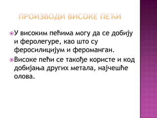 http://cicakslavka.wordpress.com/

У

високим пећима могу да се добију
и феролегуре, као што су
феросилицијум и фероманган.
 Високе пећи се такође користе и код
добијања других метала, најчешће
олова.

 