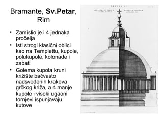 Bramante, Sv.Petar,
Rim
• Zamislio je i 4 jednaka
pročelja
• Isti strogi klasični oblici
kao na Tempiettu, kupole,
polukupole, kolonade i
zabati
• Golema kupola kruni
križište bačvasto
nadsvođenih krakova
grčkog križa, a 4 manje
kupole i visoki ugaoni
tornjevi ispunjavaju
kutove
 