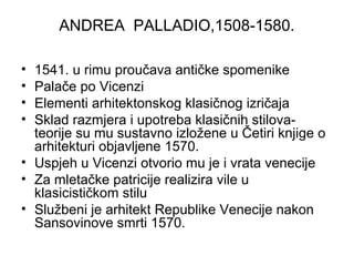 ANDREA PALLADIO,1508-1580.
• 1541. u rimu proučava antičke spomenike
• Palače po Vicenzi
• Elementi arhitektonskog klasičnog izričaja
• Sklad razmjera i upotreba klasičnih stilova-
teorije su mu sustavno izložene u Četiri knjige o
arhitekturi objavljene 1570.
• Uspjeh u Vicenzi otvorio mu je i vrata venecije
• Za mletačke patricije realizira vile u
klasicističkom stilu
• Službeni je arhitekt Republike Venecije nakon
Sansovinove smrti 1570.
 