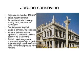Jacopo sansovino
• Knjižnica sv. Marka, 1535-37.
• Bogat reljefni omotač
• Prizemlje-arkade rimskog
drskog reda, nadahnute
kolosejem
• Prvi kat-jonski kapiteli
• Iznad je arhitrav, friz i vijenac
• Na vrhu je balustrada s
kipovima u prirodnoj veličini,
obelisci na u kutovima
• Pomalo ekstravagantna
ornamentika pročelja sugerira
dojam izobilja koje navještava
kako je Venecija postala novim
Rimom
 