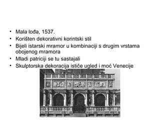 • Mala lođa, 1537.
• Korišten dekorativni korintski stil
• Bijeli istarski mramor u kombinaciji s drugim vrstama
obojenog mramora
• Mladi patriciji se tu sastajali
• Skulptorska dekoracija ističe ugled i moć Venecije
 