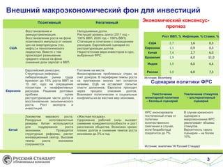 Внешний макроэкономический фон для инвестиций
Экономический консенсус-
прогноз
3
Рост ВВП, % Инфляция, % Ставки, %
США 2,7 1,6 0,3
Еврозона 1,1 0,9 0,3
Китай 7,4 2,7 6,0
Бразилия 1,9 6,0 11,0
Индия 1,0 6,0 6,4
Россия 1,0 6,0 7,3
Источник: Bloomberg
Сценарии политики ФРС
Ужесточение
монетарной политики
– базовый сценарий
Увеличение стимулов
– альтернативный
сценарий
ФРС анонсировала
постепенный отказ от
политики
количественного
смягчения в случае,
если безработица
сократится до 7%.
В случае кризисного
сценария в
макроэкономике ФРС
увеличивает объемы
стимулов.
Вероятность такого
сценария – не более
10%.
Источник: аналитика УК Русский Стандарт
Позитивный Негативный
США
Восстановление и
реиндустриализация.
Восстановление роста на фоне
позитивного импульса от низких
цен на энергоресурсы (газ,
нефть) и технологического
лидерства. Вместе с тем
происходит размывание
среднего класса на фоне
снижения доли зарплат в ВВП.
Неподъемные долги.
Растущий уровень долга (2011 год –
100% ВВП, 2035 год – 190% ВВП).
Стагнация в сочетании с сокращением
расходов. Европейский сценарий по
реструктуризации долгов.
Недостаточная вера инвесторов в курс,
выбранный ФРС.
Еврозона
Европейский ренессанс.
Структурные реформы:
либерализация рынка труда
принесет до 15% роста ВВП за
10 лет, курс на сокращение
госсектора и неэффективных
расходов. Решение долговых
проблем путем
реструктуризации части долга и
восстановления экономического
роста. Рост экспорта и
инвестиций.
Топтание на месте.
Финансирование проблемных стран за
счет доноров. В периферии темпы роста
на протяжении многих лет остаются
низкими. ЕЦБ не оставляет попытки
спасти должников, Еврозона проходит
через процесс списания долгов.
Возникают политические и социальные
конфликты из-за жестких мер экономии.
Китай
Локомотив мирового роста.
Рекордные золотовалютные
резервы Китая используются
для поддержания роста
экономики. Проводятся
структурные реформы, растет
инновационный сектор. Высокие
темпы роста экономики
сохраняются.
«Жесткая посадка».
Удорожание рабочей силы вызовет
снижение конкурентоспособности и рост
расслоения общества. Возможен кризис
плохих долгов и снижение темпов роста
экономики до 3% в год.
 