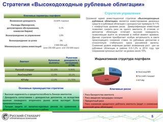 Стратегия «Высокодоходные рублевые облигации»
5
Стратегия управления
Основной идеей инвестиционной стратегии «Высокодоходные
рублевые облигации» является инвестирование денежных
средств в рублевые облигации с доходностью примерно 9-11%
с комфортным уровнем риска. Диверсификация инвестиций
позволяет снизить риск на одного эмитента. В отличие от
депозитов облигации отличает высокая ликвидность,
позволяющая выйти из вложений в любой момент времени.
Данная стратегия приобретает особую актуальность в свете
происходящего снижения ставок по рублевым депозитам и
относительно стабильного курса российской валюты.
Снижение уровня инфляции делает возможным рост цен на
рублевые облигации в районе 0,5-1,2% в 2014 году при
сохранении купонных выплат на уровне около 10%.
Ключевые параметры портфеля
Возможная доходность 10,60% годовых
Расходы (брокерское,
депозитарное обслуживание,
комиссия биржи)
0,1%
Вознаграждение за управление 1,0%
Вознаграждение за успех 0%
Минимальная сумма инвестиций
3 000 000 руб.
(или 200 000 долл. или 150 000 евро)
Эмитент
Купонные
выплаты
Рыночная
доходность к
погашению
(YTM)
Русский стандарт 10,10% 9,96%
ЛенCпецСМУ 12,9% 10,1%
ЮТэйр 12,0% 11,70%
Основные преимущества стратегии
Высокая надежность и кредитоспособность банков-эмитентов
Доходность сопоставима с доходностью депозитов, но вследствие
наличия ликвидного вторичного рынка актив выглядит более
привлекательным
Лучшая защита от валютно-курсовых рисков по сравнению с
облигациями, номинированными в рублях
Ключевые риски
Риск банкротства эмитента
Риск введения процедуры санации
Процентный риск
Риск снижения кредитного рейтинга эмитента (ведет к снижению
рыночной цены облигации)
Индикативная структура портфеля
 