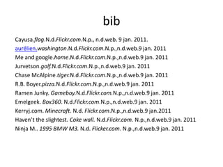 bib
Cayusa.flag.N.d.Flickr.com.N.p., n.d.web. 9 jan. 2011.
aurélien.washington.N.d.Flickr.com.N.p.,n.d.web.9 jan. 2011
Me and google.home.N.d.Flickr.com.N.p.,n.d.web.9 jan. 2011
Jurvetson.golf.N.d.Flickr.com.N.p.,n.d.web.9 jan. 2011
Chase McAlpine.tiger.N.d.Flickr.com.N.p.,n.d.web.9 jan. 2011
R.B. Boyer.pizza.N.d.Flickr.com.N.p.,n.d.web.9 jan. 2011
Ramen Junky. Gameboy.N.d.Flickr.com.N.p.,n.d.web.9 jan. 2011
Emelgeek. Box360. N.d.Flickr.com.N.p.,n.d.web.9 jan. 2011
Kerryj.com. Minecraft. N.d. Flickr.com.N.p.,n.d.web.9 jan.2011
Haven’t the slightest. Coke wall. N.d.Flickr.com. N.p.,n.d.web.9 jan. 2011
Ninja M.. 1995 BMW M3. N.d. Flicker.com. N.p.,n.d.web.9 jan. 2011
 