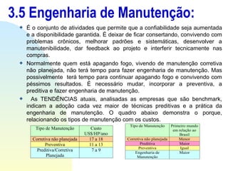 3.5 Engenharia de Manutenção: É o conjunto de atividades que permite que a confiabilidade seja aumentada e a disponibilidade garantida. É deixar de ficar consertando, convivendo com problemas crônicos, melhorar padrões e sistemáticas, desenvolver a manutenibilidade, dar feedback ao projeto e interferir tecnicamente nas compras.  Normalmente quem está apagando fogo, vivendo de manutenção corretiva não planejada, não terá tempo para fazer engenharia de manutenção. Mas possivelmente  terá tempo para continuar apagando fogo e convivendo com péssimos resultados. É necessário mudar, incorporar a preventiva, a preditiva e fazer engenharia de manutenção. As TENDÊNCIAS atuais, analisadas as empresas que são benchmark, indicam a adoção cada vez maior de técnicas preditivas e a prática da engenharia de manutenção. O quadro abaixo demonstra o porque, relacionando os tipos de manutenção com os custos. 