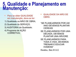 5. Qualidade e Planejamento em Manutenção: Para se obter QUALIDADE em manutenção, deve-se ter: 1) Qualidade na MÃO DE OBRA; 2) Qualidade do SERVIÇO; 3) AUDITORIA da Qualidade; 4) Programa de AÇÃO CORRETIVA; QUALIDADE DA MÃO DE OBRA: “ SE PLANEJARMOS POR UM ANO DEVEMOS PLANTAR CEREAIS SE PLANEJARMOS POR UMA DÉCADA, DEVEMOS PLANTAR UMA ÁRVORE SE PLANEJARMOS PARA TODA A VIDA, DEVEMOS TREINAR E EDUCAR HOMENS” Kwatsu, Sec.III A.C 