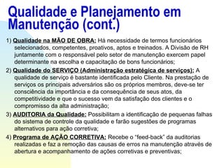 Qualidade e Planejamento em Manutenção (cont.) 1)  Qualidade na MÃO DE OBRA:  Há necessidade de termos funcionários selecionados, competentes, proativos, aptos e treinados. A Divisão de RH juntamente com o responsável pelo setor de manutenção exercem papel determinante na escolha e capacitação de bons funcionários; 2)  Qualidade do SERVIÇO (Administração estratégica de serviços):  A qualidade de serviço é bastante identificada pelo Cliente. Na prestação de serviços os principais adversários são os próprios membros, deve-se ter consciência da importância e da consequência de seus atos, da competitividade e que o sucesso vem da satisfação dos clientes e o compromisso da alta administração; 3)  AUDITORIA da Qualidade:  Possibilitam a identificação de pequenas falhas do sistema de controle da qualidade e farão sugestões de programas alternativos para ação corretiva; 4)  Programa de AÇÃO CORRETIVA:  Recebe o “feed-back” da auditorias realizadas e faz a remoção das causas de erros na manutenção através de abertura e acompanhamento de ações corretivas e preventivas;  