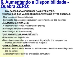 6. Aumentando a Disponibilidade - Quebra ZERO: AS 4 FASES PARA CONQUISTA DA QUEBRA ZERO: 1)  DIMINUIÇÃO DAS VARIAÇÕES DOS INTERVALOS ENTRE QUEBRAS: - Rejuvenescimento das máquinas; - Eliminação das causas que provocam o envelhecimento das mesmas; 2)  AUMENTO DA VIDA ÚTIL: - Saneamento das falhas resultantes do projeto; - Eliminação da quebras acidentais; - Recuperação do aspecto visual; 3)  REJUVENESCIMENTO PERÍODICO: - Rejuvenescimento períodico; - Domínio das anomalias que provocam a degradação dos componentes internos, através do conhecimento da máquina; 4)  PREVISÃO DA VIDA MÉDIA: - Previsão da vida média através do aprimoramento das técnicas de diagnóstico das máquinas; - Análise técnica das quebras provocadas por ruptura; 