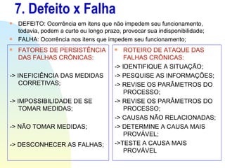 7. Defeito x Falha DEFEITO: Ocorrência em itens que não impedem seu funcionamento, todavia, podem a curto ou longo prazo, provocar sua indisponibilidade; FALHA: Ocorrência nos itens que impedem seu funcionamento; FATORES DE PERSISTÊNCIA DAS FALHAS CRÔNICAS: -> INEFICIÊNCIA DAS MEDIDAS CORRETIVAS; -> IMPOSSIBILIDADE DE SE TOMAR MEDIDAS; -> NÃO TOMAR MEDIDAS; -> DESCONHECER AS FALHAS; ROTEIRO DE ATAQUE DAS FALHAS CRÔNICAS: -> IDENTIFIQUE A SITUAÇÃO; -> PESQUISE AS INFORMAÇÕES; -> REVISE OS PARÂMETROS DO PROCESSO; -> REVISE OS PARÂMETROS DO PROCESSO; -> CAUSAS NÃO RELACIONADAS; -> DETERMINE A CAUSA MAIS PROVÁVEL; ->TESTE A CAUSA MAIS PROVÁVEL 