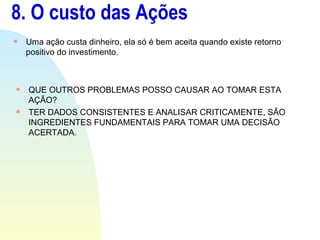 8. O custo das Ações Uma ação custa dinheiro, ela só é bem aceita quando existe retorno positivo do investimento. QUE OUTROS PROBLEMAS POSSO CAUSAR AO TOMAR ESTA AÇÃO? TER DADOS CONSISTENTES E ANALISAR CRITICAMENTE, SÃO INGREDIENTES FUNDAMENTAIS PARA TOMAR UMA DECISÃO ACERTADA. 