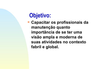 Objetivo: Capacitar os profissionais da manutenção quanto importância de se ter uma visão ampla e moderna de suas atividades no contexto fabril e global. 