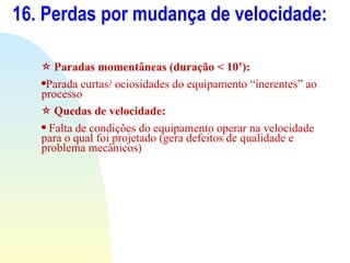 16. Perdas por mudança de velocidade: Paradas momentâneas (duração < 10’): Parada curtas/ ociosidades do equipamento “inerentes” ao processo  Quedas de velocidade: Falta de condições do equipamento operar na velocidade para o qual foi projetado (gera defeitos de qualidade e problema mecânicos) 
