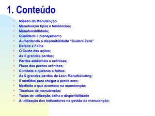 1. Conteúdo  Missão da Manutenção Manutenção tipos e tendências; Manutenabilidade; Qualidade e planejamento Aumentando a disponibilidade “Quebra Zero” Defeito x Falha O Custo das ações; As 6 grandes perdas; Perdas acidentais e crônicas; Fluxo das perdas crônicas; Combate a quebras e falhas; As 6 grandes perdas da Lean Manufacturing; 5 medidas para chegar a perda zero; Medindo o que acontece na manutenção; Técnicas de manutenção; Taxas de utilização, falha e disponibilidade A utilização dos indicadores na gestão da manutenção; 