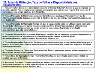21. Taxas de Utilização, Taxa de Falhas e Disponibilidade dos Equipamentos 1. Tempo Total de Operação: Consideramos como o “tempo de turno” durante o qual a empresa se propõe a operar. Por exemplo, uma empresa siderúrgica, que opera sob o regime de 3 turnos de 8 horas cada, este tempo equivale a 24 horas/dia.   2. Tempo Planejado de Não Funcionamento: Consideramos quaisquer “tempos livres” ou de interrupção planejada da produção devido a: horários de pico de energia (horosazonal), redução de produção, etc. 3. Tempo Planejado de Operação: Tempo em que o equipamento pode ser utilizado para operação, descontado o tempo gasto com a manutenção preventiva. Em outras palavras, é o tempo que a operação possui para produzir, ou tempo em que a operação pode planejar a produção (considerando que não haverá falhas). 4. Tempo de Manutenção Preventiva: Este tempo se refere às paradas para manutenção preventiva que exigem parada de equipamento, incluindo inspeções, testes, substituição de peças/componentes, monitoramento, lubrificação, limpeza, etc. 5. Tempo Disponível de Operação: Tempo em que o equipamento se encontra disponível para operar quando solicitado, descontados os tempos gastos com manutenção preventiva e reparos de falhas nos equipamentos(6). 6. Tempo de Reparo de Falhas nos Equipamentos: Tempo gasto para reparar falhas inesperadas ou decorrentes de operação indevida. 7. Tempo Real de Operação: Tempo realmente utilizado para a produção, descontados todos os atrasos e perdas anteriores. 8. Atrasos de Processo: Tempos perdidos por set up, espera de materiais, atrasos por interrupção de processos anteriores ou posteriores (incluindo os atrasos por falhas de equipamentos, produção de produtos defeituosos, queda de ritmo, etc.) 