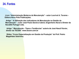 24. Fontes Livro “Administração Moderna da Manutenção” - autor Lourival A. Tavares - Editora Novo Polo Publicações ; Artigo “ A Utilização dos indicadores de Manutenção na Gestão da Manutenção” - autor José Paulo Saraiva Cabral, Engenheiro Naval e Diretor da Navaltik Portugal Ltda. Artigo “ Manutenção - Tipos e Tendências” autoria de José Nascif Xavier, diretor da TECEM - www.tecem.com.br Slides “Curso Especialização em Gestão da Produção” do Prof. Pedro Magalhães Sobrinho; 