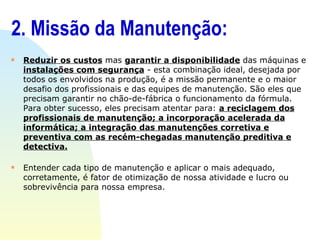 2. Missão da Manutenção: Reduzir os custos  mas  garantir a disponibilidade  das máquinas e  instalações com segurança  - esta combinação ideal, desejada por todos os envolvidos na produção, é a missão permanente e o maior desafio dos profissionais e das equipes de manutenção. São eles que precisam garantir no chão-de-fábrica o funcionamento da fórmula. Para obter sucesso, eles precisam atentar para:  a reciclagem dos profissionais de manutenção; a incorporação acelerada da informática; a integração das manutenções corretiva e preventiva com as recém-chegadas manutenção preditiva e detectiva. Entender cada tipo de manutenção e aplicar o mais adequado, corretamente, é fator de otimização de nossa atividade e lucro ou sobrevivência para nossa empresa. 