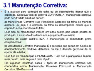 3.1 Manutenção Corretiva: É a atuação para correção da falha ou do desempenho menor que o esperado. Corretiva vem da palavra CORRIGIR. A  manutenção corretiva pode ser dividida em duas partes: a)  Manutenção Corretiva Não Planejada:  Correção da falha de maneira aleatória, ou seja é a correção da falha ou desempenho menor que o esperado após ocorrência do fato; Esse tipo de manutenção implica em altos custos pois causa perdas de produção; a extensão dos danos aos equipamentos é maior; Quando só existe CORRETIVA, a manutenção é comandada pelos equipamentos; b)  Manutenção Corretiva Planejada:  É a correção que se faz em função de acompanhamento preditivo, detectivo, ou até a decisão gerencial de se operar até a falha; Esse tipo de manutenção é PLANEJADA. Tudo que é planejado é sempre mais barato, mais seguro é mais rápido. Em algumas indústrias esses 2 tipos de manutenção corretiva são conhecidos como Manutenção Corretiva Previsível e Manutenção Corretiva Não Previsível. 