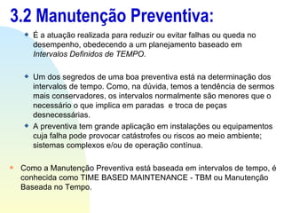 3.2 Manutenção Preventiva: É a atuação realizada para reduzir ou evitar falhas ou queda no desempenho, obedecendo a um planejamento baseado em  Intervalos Definidos de TEMPO . Um dos segredos de uma boa preventiva está na determinação dos  intervalos de tempo. Como, na dúvida, temos a tendência de sermos mais conservadores, os intervalos normalmente são menores que o necessário o que implica em paradas  e troca de peças desnecessárias.  A preventiva tem grande aplicação em instalações ou equipamentos cuja falha pode provocar catástrofes ou riscos ao meio ambiente; sistemas complexos e/ou de operação contínua. Como a Manutenção Preventiva está baseada em intervalos de tempo, é conhecida como TIME BASED MAINTENANCE - TBM ou Manutenção Baseada no Tempo. 