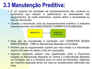 3.3 Manutenção Preditiva: É um conjunto de atividades de acompanhamento das variáveis ou parâmetros que indicam a performance ou desempenho dos equipamentos, de modo sistemático, visando definir a necessidade ou não de intervenção. Quando a intervenção, fruto do acompanhamento preditivo, é realizada estamos fazendo uma MANUTENÇÃO CORRETIVA PLANEJADA. Esse tipo de manutenção é conhecido com CONDITION BASED MAINTENANCE - CBM ou Manutenção Baseada na Condição. Permite que os equipamentos operem por mais tempo e a intervenção ocorra com base em dados e não em suposições.  Algumas empresas adotam uma classificação onde a Preventiva engloba as Manutenção Baseada no Tempo e a Manutenção Baseada na Condição, isto é a Preditiva seria um ramo da Preventiva. Optamos por mantê-la separada tendo em vista as características diferentes das duas. PREDITIVA CORRETIVA PLANEJADA 